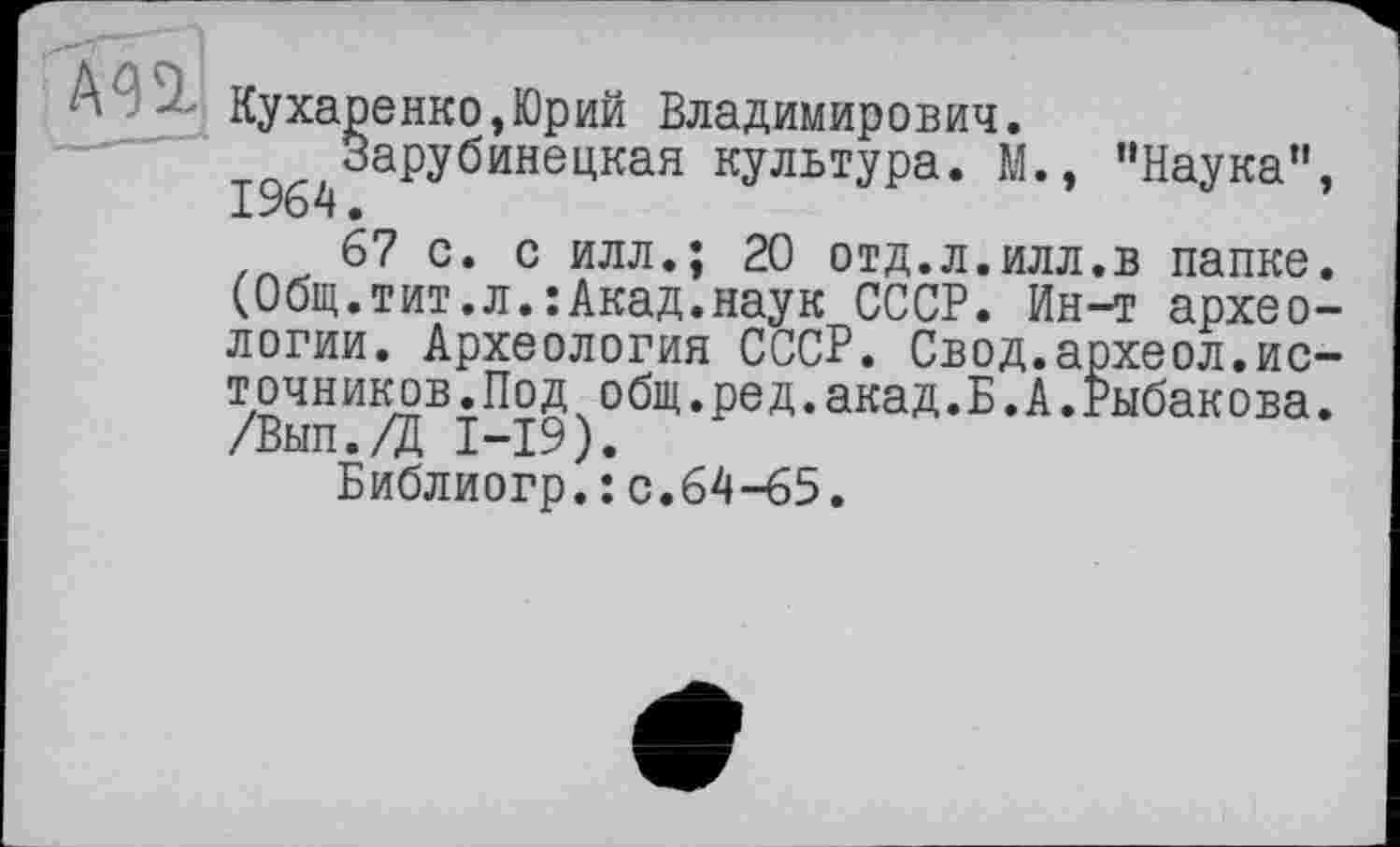 ﻿Кухаренко,Юрий Владимирович.
^^Зарубинецкая культура. М., ’’Наука’1
67 с. с илл.; 20 отд.л.илл.в папке (Общ.тит.л.:Акад.наук СССР. Ин-т архео логии. Археология СССР. Свод.археол.ис точников.Под общ.ред.акад.Б.А.Рыбакова /Вып./Д I—19).
Библиогр.: с.64-65.